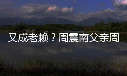 老赖又成被限周震南周勇再次制消父亲费
